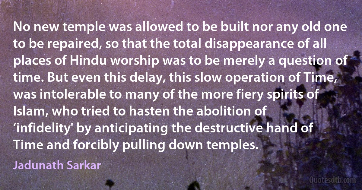 No new temple was allowed to be built nor any old one to be repaired, so that the total disappearance of all places of Hindu worship was to be merely a question of time. But even this delay, this slow operation of Time, was intolerable to many of the more fiery spirits of Islam, who tried to hasten the abolition of ‘infidelity' by anticipating the destructive hand of Time and forcibly pulling down temples. (Jadunath Sarkar)