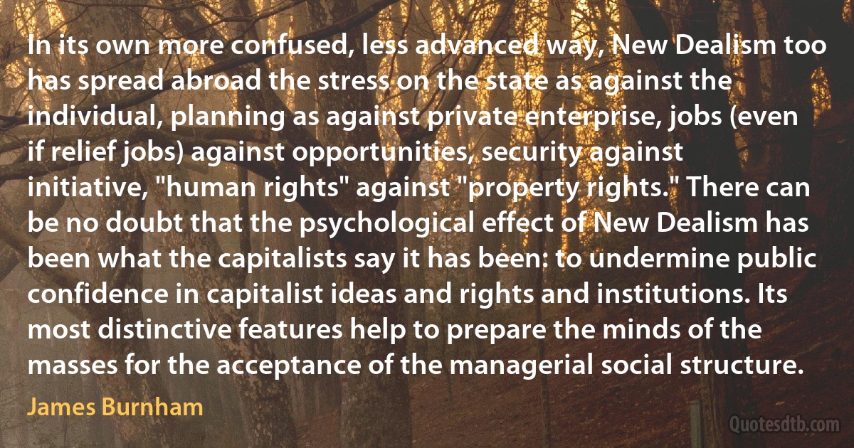 In its own more confused, less advanced way, New Dealism too has spread abroad the stress on the state as against the individual, planning as against private enterprise, jobs (even if relief jobs) against opportunities, security against initiative, "human rights" against "property rights." There can be no doubt that the psychological effect of New Dealism has been what the capitalists say it has been: to undermine public confidence in capitalist ideas and rights and institutions. Its most distinctive features help to prepare the minds of the masses for the acceptance of the managerial social structure. (James Burnham)