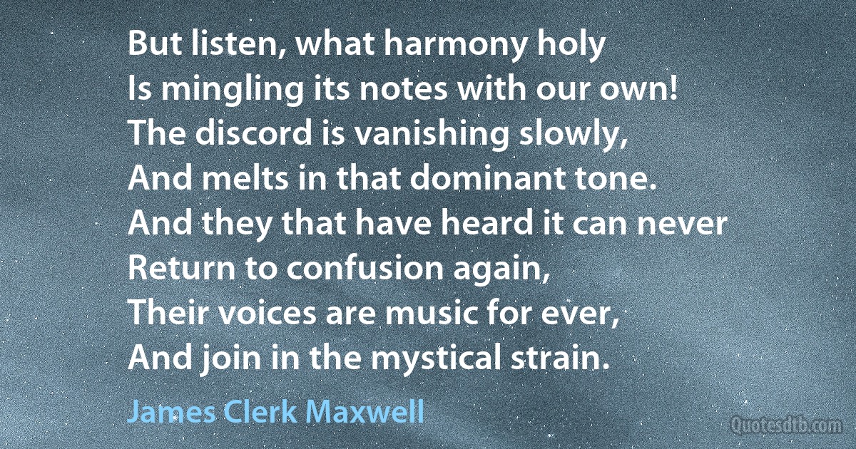 But listen, what harmony holy
Is mingling its notes with our own!
The discord is vanishing slowly,
And melts in that dominant tone.
And they that have heard it can never
Return to confusion again,
Their voices are music for ever,
And join in the mystical strain. (James Clerk Maxwell)