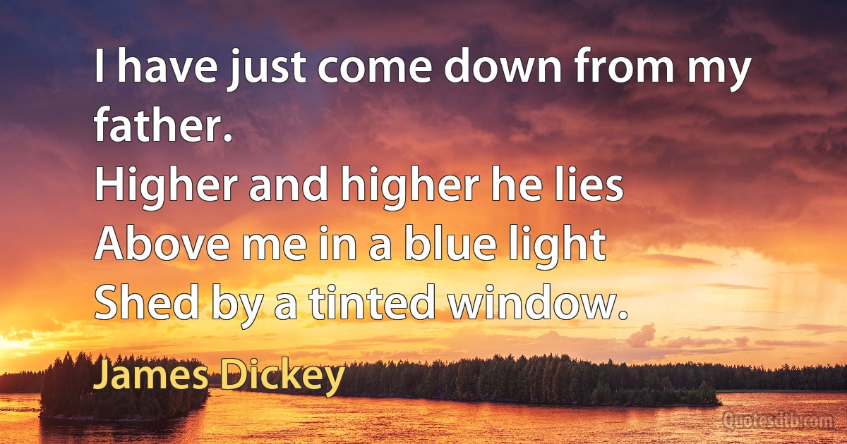 I have just come down from my father.
Higher and higher he lies
Above me in a blue light
Shed by a tinted window. (James Dickey)