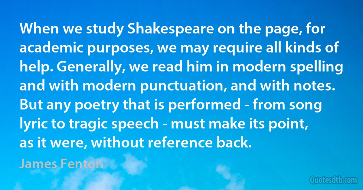 When we study Shakespeare on the page, for academic purposes, we may require all kinds of help. Generally, we read him in modern spelling and with modern punctuation, and with notes. But any poetry that is performed - from song lyric to tragic speech - must make its point, as it were, without reference back. (James Fenton)