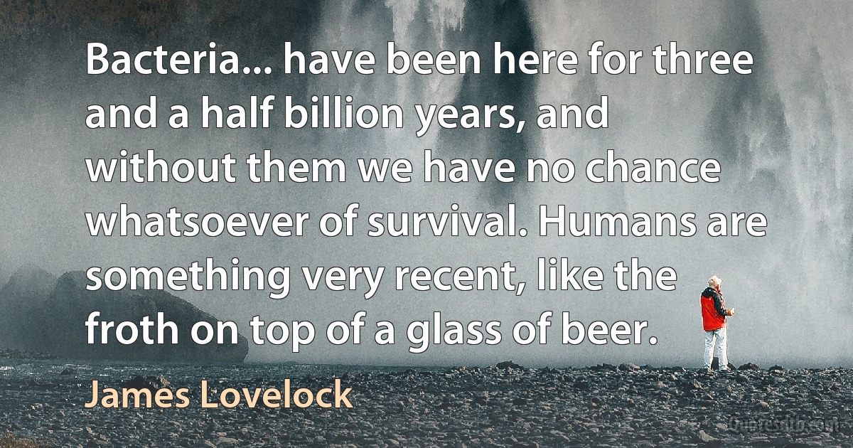 Bacteria... have been here for three and a half billion years, and without them we have no chance whatsoever of survival. Humans are something very recent, like the froth on top of a glass of beer. (James Lovelock)