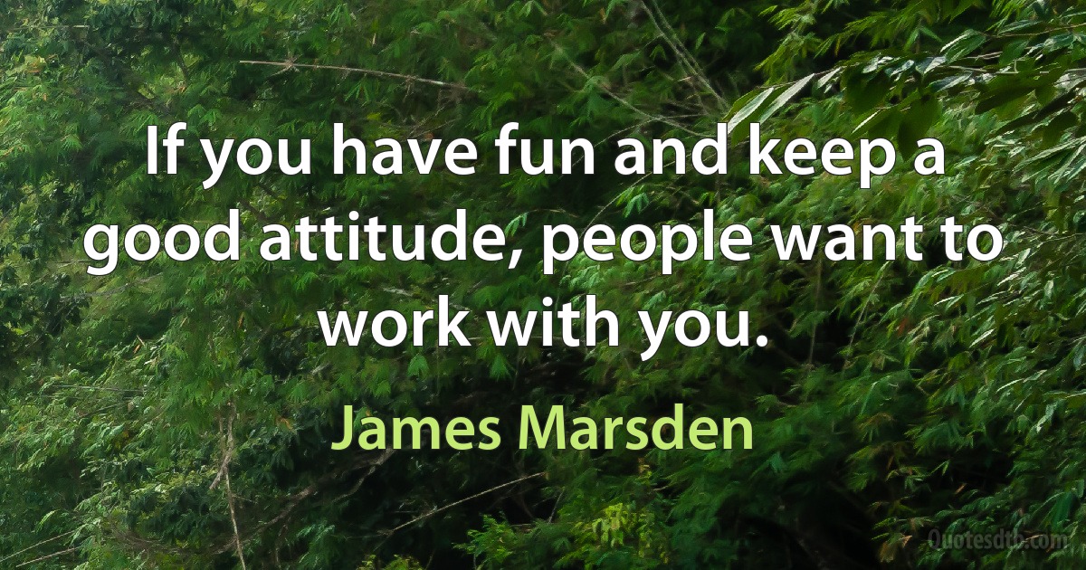 If you have fun and keep a good attitude, people want to work with you. (James Marsden)