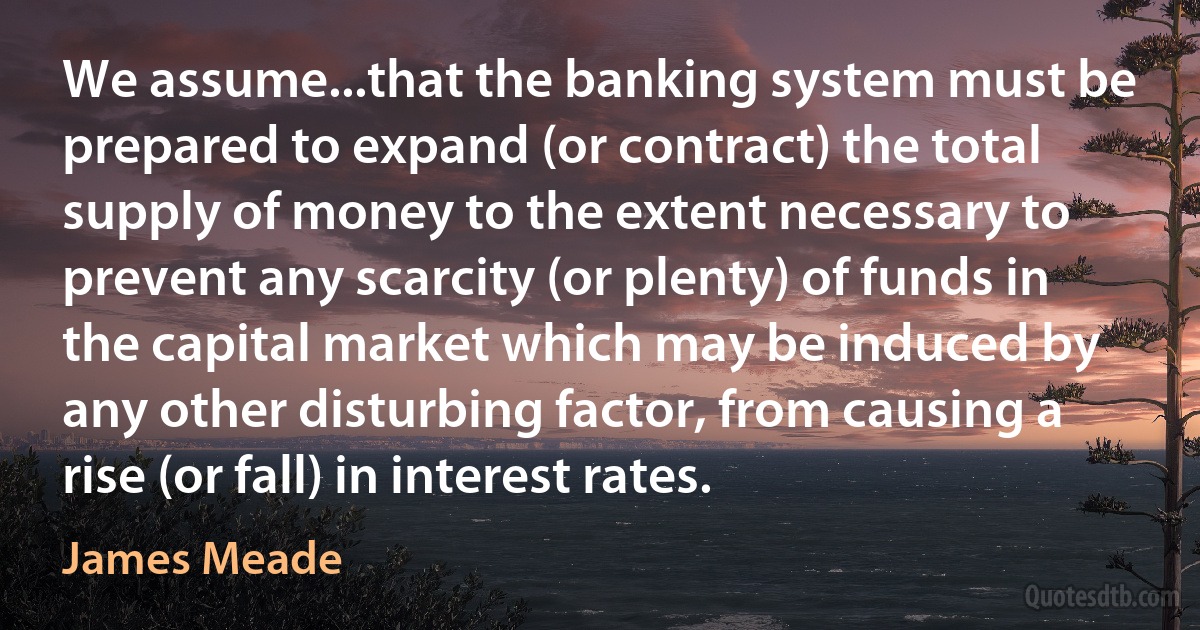 We assume...that the banking system must be prepared to expand (or contract) the total supply of money to the extent necessary to prevent any scarcity (or plenty) of funds in the capital market which may be induced by any other disturbing factor, from causing a rise (or fall) in interest rates. (James Meade)