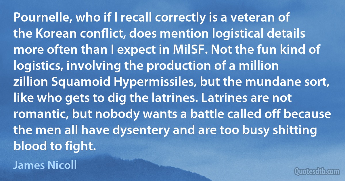 Pournelle, who if I recall correctly is a veteran of the Korean conflict, does mention logistical details more often than I expect in MilSF. Not the fun kind of logistics, involving the production of a million zillion Squamoid Hypermissiles, but the mundane sort, like who gets to dig the latrines. Latrines are not romantic, but nobody wants a battle called off because the men all have dysentery and are too busy shitting blood to fight. (James Nicoll)