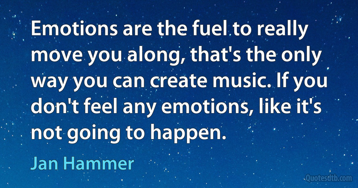 Emotions are the fuel to really move you along, that's the only way you can create music. If you don't feel any emotions, like it's not going to happen. (Jan Hammer)