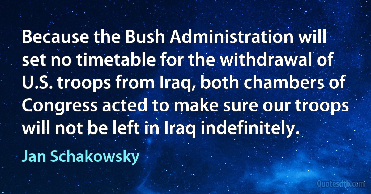 Because the Bush Administration will set no timetable for the withdrawal of U.S. troops from Iraq, both chambers of Congress acted to make sure our troops will not be left in Iraq indefinitely. (Jan Schakowsky)