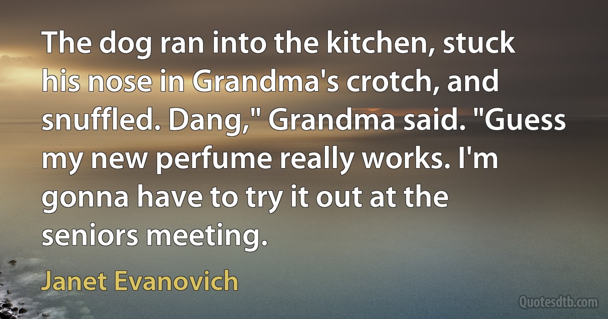 The dog ran into the kitchen, stuck his nose in Grandma's crotch, and snuffled. Dang," Grandma said. "Guess my new perfume really works. I'm gonna have to try it out at the seniors meeting. (Janet Evanovich)