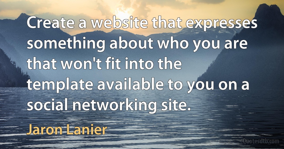 Create a website that expresses something about who you are that won't fit into the template available to you on a social networking site. (Jaron Lanier)