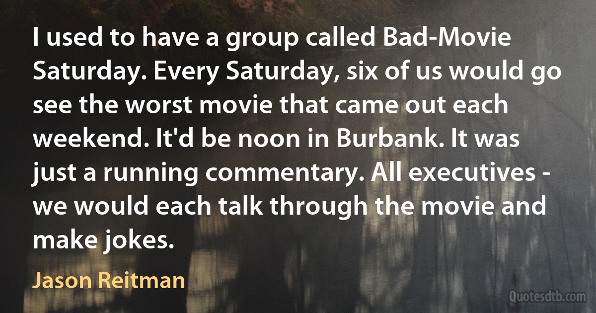 I used to have a group called Bad-Movie Saturday. Every Saturday, six of us would go see the worst movie that came out each weekend. It'd be noon in Burbank. It was just a running commentary. All executives - we would each talk through the movie and make jokes. (Jason Reitman)