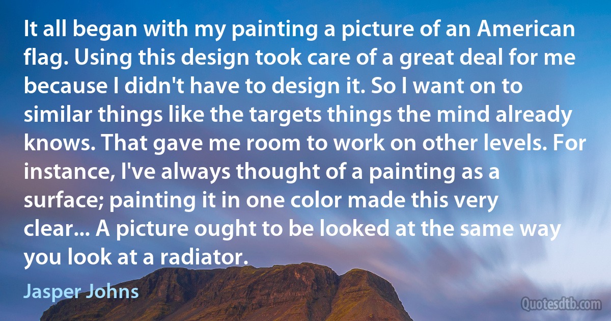 It all began with my painting a picture of an American flag. Using this design took care of a great deal for me because I didn't have to design it. So I want on to similar things like the targets things the mind already knows. That gave me room to work on other levels. For instance, I've always thought of a painting as a surface; painting it in one color made this very clear... A picture ought to be looked at the same way you look at a radiator. (Jasper Johns)