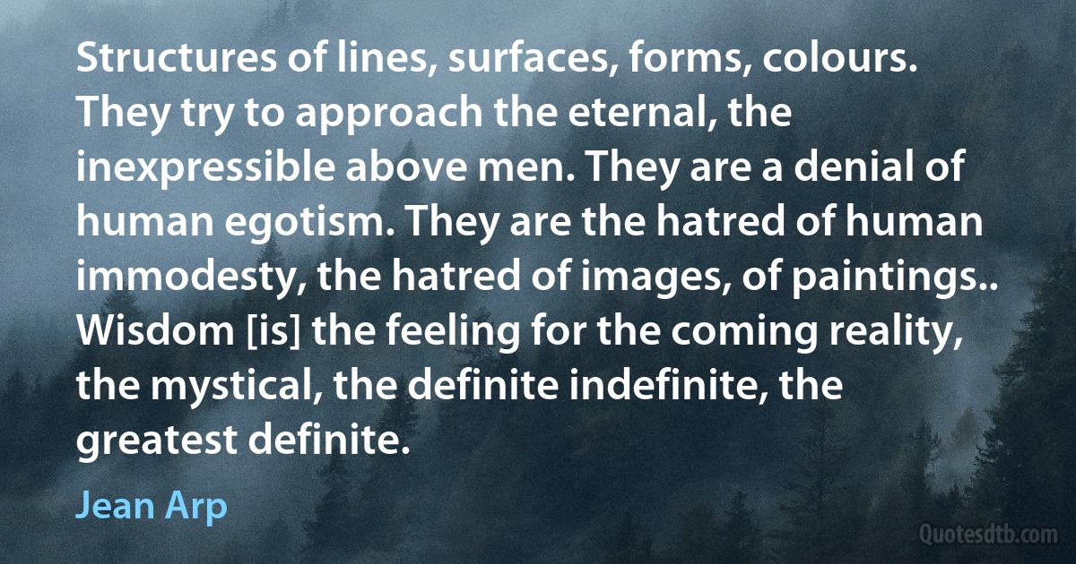 Structures of lines, surfaces, forms, colours. They try to approach the eternal, the inexpressible above men. They are a denial of human egotism. They are the hatred of human immodesty, the hatred of images, of paintings.. Wisdom [is] the feeling for the coming reality, the mystical, the definite indefinite, the greatest definite. (Jean Arp)