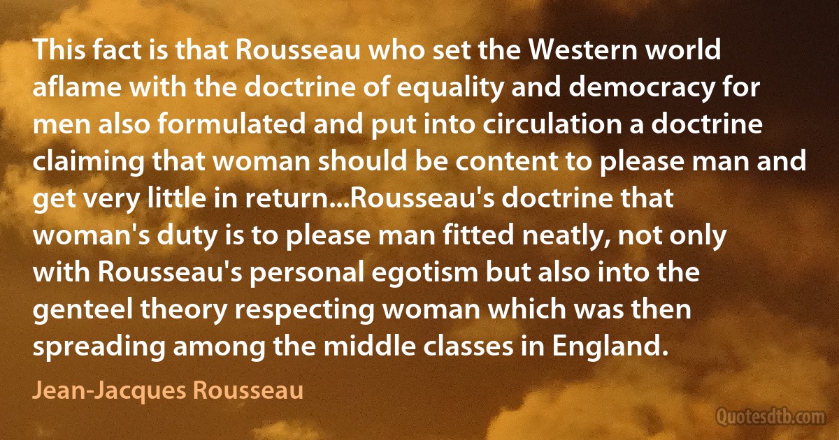 This fact is that Rousseau who set the Western world aflame with the doctrine of equality and democracy for men also formulated and put into circulation a doctrine claiming that woman should be content to please man and get very little in return...Rousseau's doctrine that woman's duty is to please man fitted neatly, not only with Rousseau's personal egotism but also into the genteel theory respecting woman which was then spreading among the middle classes in England. (Jean-Jacques Rousseau)