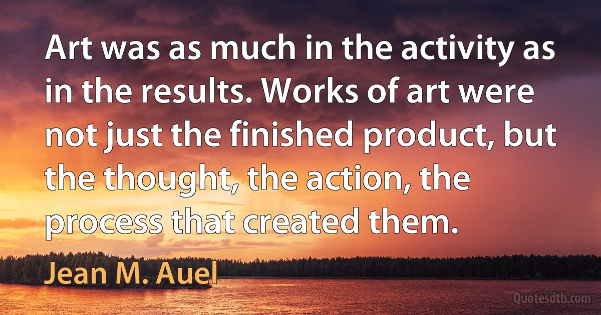 Art was as much in the activity as in the results. Works of art were not just the finished product, but the thought, the action, the process that created them. (Jean M. Auel)