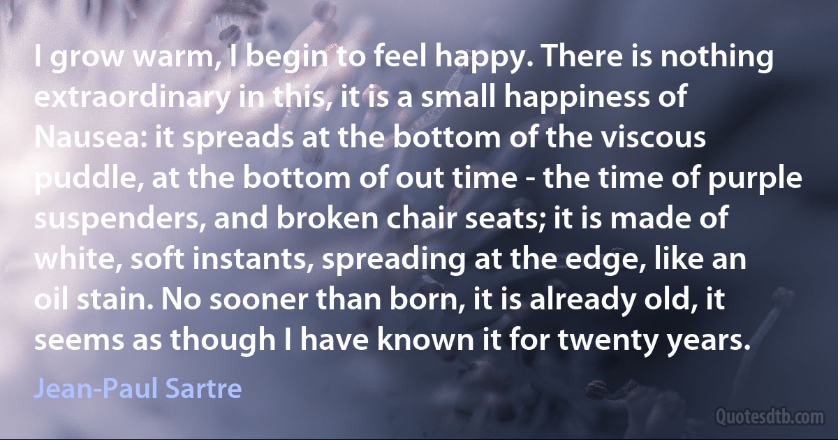 I grow warm, I begin to feel happy. There is nothing extraordinary in this, it is a small happiness of Nausea: it spreads at the bottom of the viscous puddle, at the bottom of out time - the time of purple suspenders, and broken chair seats; it is made of white, soft instants, spreading at the edge, like an oil stain. No sooner than born, it is already old, it seems as though I have known it for twenty years. (Jean-Paul Sartre)