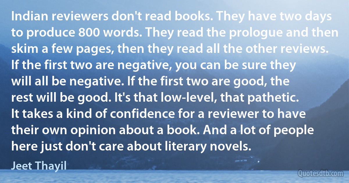 Indian reviewers don't read books. They have two days to produce 800 words. They read the prologue and then skim a few pages, then they read all the other reviews. If the first two are negative, you can be sure they will all be negative. If the first two are good, the rest will be good. It's that low-level, that pathetic. It takes a kind of confidence for a reviewer to have their own opinion about a book. And a lot of people here just don't care about literary novels. (Jeet Thayil)