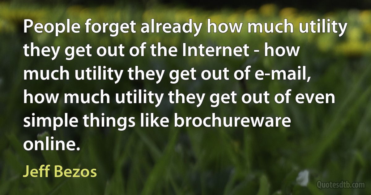 People forget already how much utility they get out of the Internet - how much utility they get out of e-mail, how much utility they get out of even simple things like brochureware online. (Jeff Bezos)