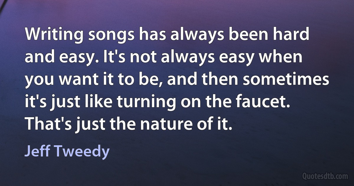 Writing songs has always been hard and easy. It's not always easy when you want it to be, and then sometimes it's just like turning on the faucet. That's just the nature of it. (Jeff Tweedy)