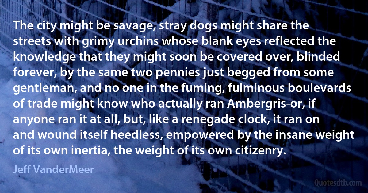 The city might be savage, stray dogs might share the streets with grimy urchins whose blank eyes reflected the knowledge that they might soon be covered over, blinded forever, by the same two pennies just begged from some gentleman, and no one in the fuming, fulminous boulevards of trade might know who actually ran Ambergris-or, if anyone ran it at all, but, like a renegade clock, it ran on and wound itself heedless, empowered by the insane weight of its own inertia, the weight of its own citizenry. (Jeff VanderMeer)