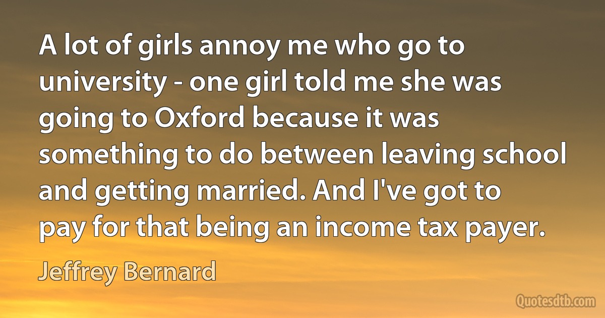 A lot of girls annoy me who go to university - one girl told me she was going to Oxford because it was something to do between leaving school and getting married. And I've got to pay for that being an income tax payer. (Jeffrey Bernard)