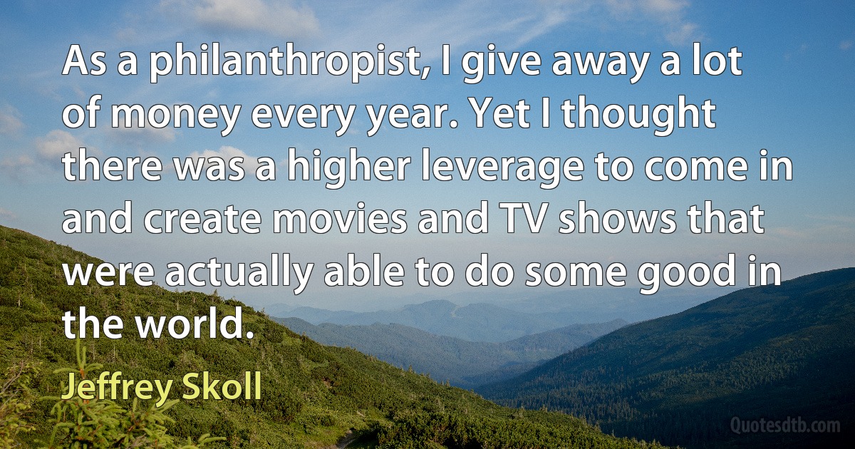 As a philanthropist, I give away a lot of money every year. Yet I thought there was a higher leverage to come in and create movies and TV shows that were actually able to do some good in the world. (Jeffrey Skoll)