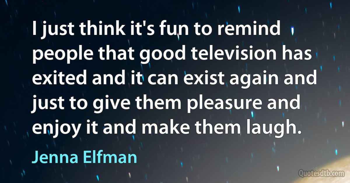 I just think it's fun to remind people that good television has exited and it can exist again and just to give them pleasure and enjoy it and make them laugh. (Jenna Elfman)