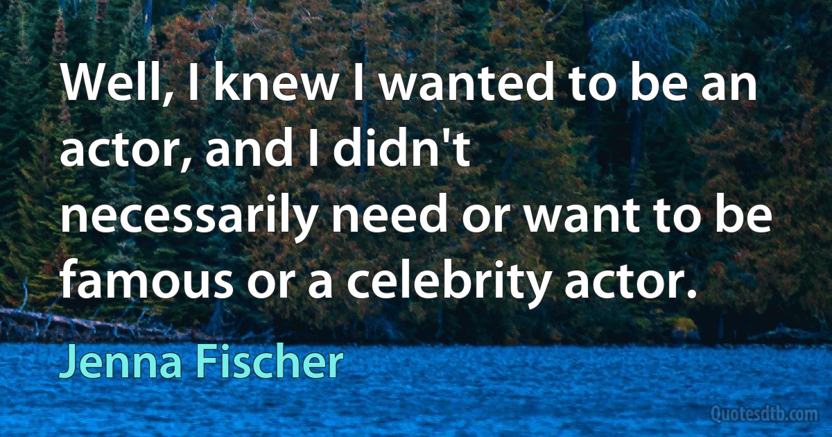 Well, I knew I wanted to be an actor, and I didn't necessarily need or want to be famous or a celebrity actor. (Jenna Fischer)