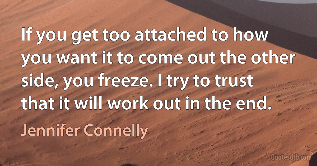 If you get too attached to how you want it to come out the other side, you freeze. I try to trust that it will work out in the end. (Jennifer Connelly)