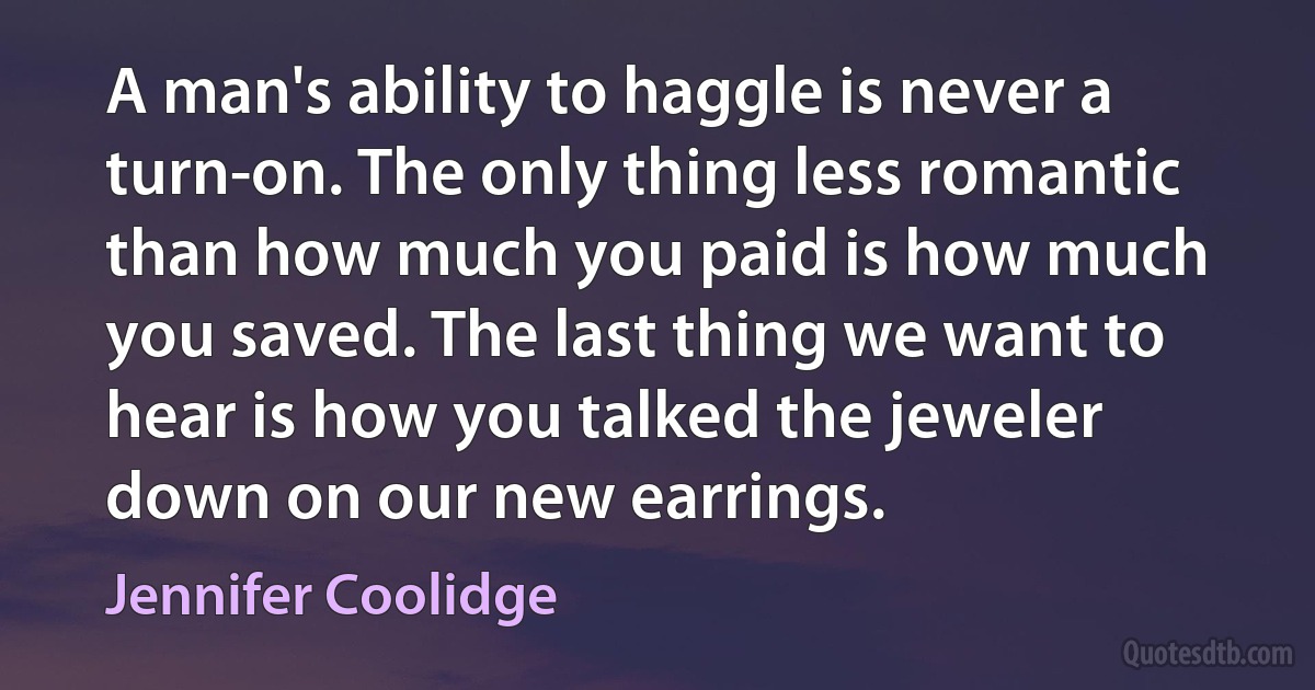 A man's ability to haggle is never a turn-on. The only thing less romantic than how much you paid is how much you saved. The last thing we want to hear is how you talked the jeweler down on our new earrings. (Jennifer Coolidge)