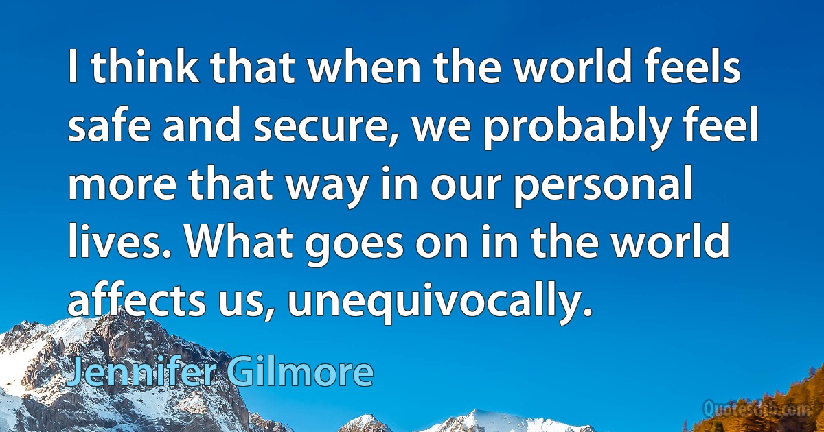 I think that when the world feels safe and secure, we probably feel more that way in our personal lives. What goes on in the world affects us, unequivocally. (Jennifer Gilmore)