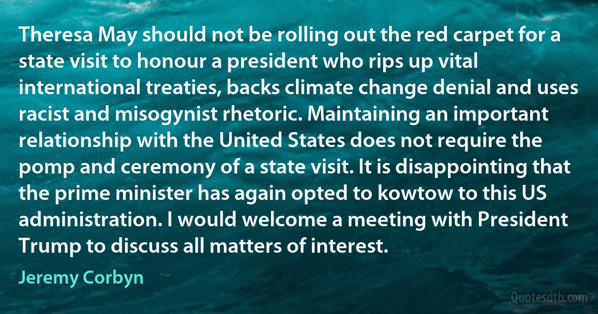 Theresa May should not be rolling out the red carpet for a state visit to honour a president who rips up vital international treaties, backs climate change denial and uses racist and misogynist rhetoric. Maintaining an important relationship with the United States does not require the pomp and ceremony of a state visit. It is disappointing that the prime minister has again opted to kowtow to this US administration. I would welcome a meeting with President Trump to discuss all matters of interest. (Jeremy Corbyn)