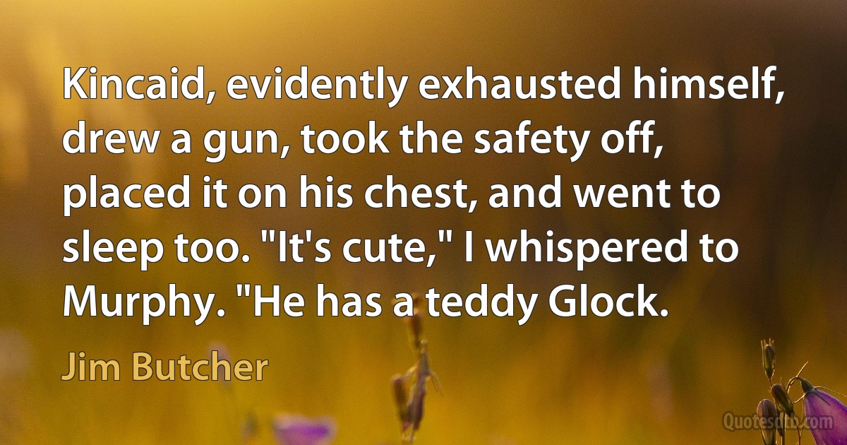 Kincaid, evidently exhausted himself, drew a gun, took the safety off, placed it on his chest, and went to sleep too. "It's cute," I whispered to Murphy. "He has a teddy Glock. (Jim Butcher)