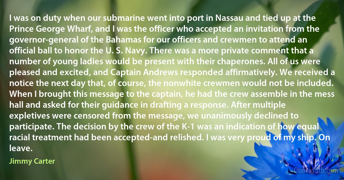 I was on duty when our submarine went into port in Nassau and tied up at the Prince George Wharf, and I was the officer who accepted an invitation from the governor-general of the Bahamas for our officers and crewmen to attend an official ball to honor the U. S. Navy. There was a more private comment that a number of young ladies would be present with their chaperones. All of us were pleased and excited, and Captain Andrews responded affirmatively. We received a notice the next day that, of course, the nonwhite crewmen would not be included. When I brought this message to the captain, he had the crew assemble in the mess hall and asked for their guidance in drafting a response. After multiple expletives were censored from the message, we unanimously declined to participate. The decision by the crew of the K-1 was an indication of how equal racial treatment had been accepted-and relished. I was very proud of my ship. On leave. (Jimmy Carter)