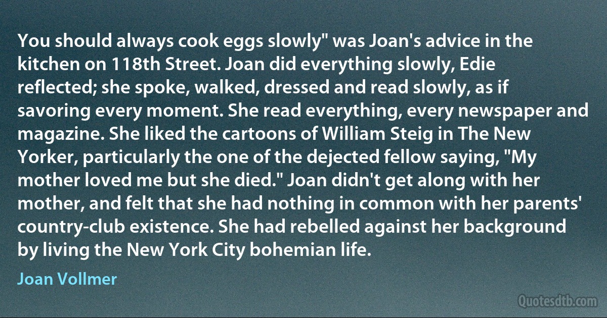 You should always cook eggs slowly" was Joan's advice in the kitchen on 118th Street. Joan did everything slowly, Edie reflected; she spoke, walked, dressed and read slowly, as if savoring every moment. She read everything, every newspaper and magazine. She liked the cartoons of William Steig in The New Yorker, particularly the one of the dejected fellow saying, "My mother loved me but she died." Joan didn't get along with her mother, and felt that she had nothing in common with her parents' country-club existence. She had rebelled against her background by living the New York City bohemian life. (Joan Vollmer)