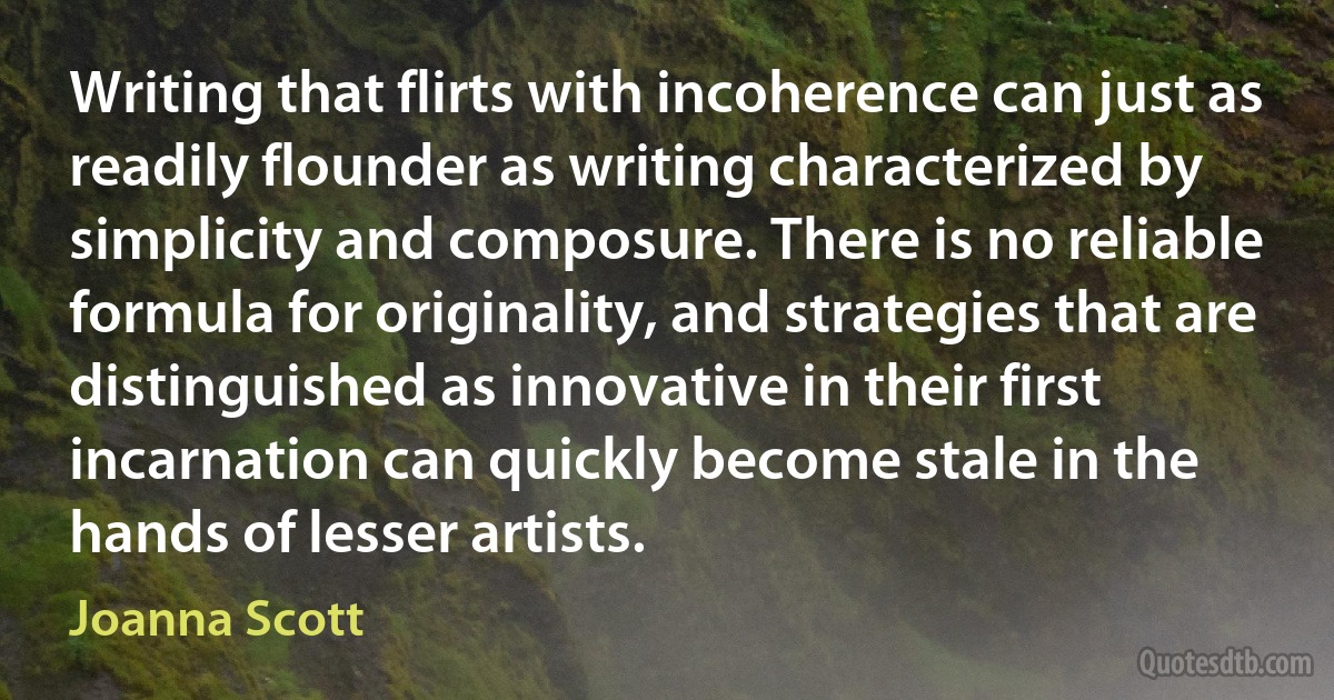 Writing that flirts with incoherence can just as readily flounder as writing characterized by simplicity and composure. There is no reliable formula for originality, and strategies that are distinguished as innovative in their first incarnation can quickly become stale in the hands of lesser artists. (Joanna Scott)