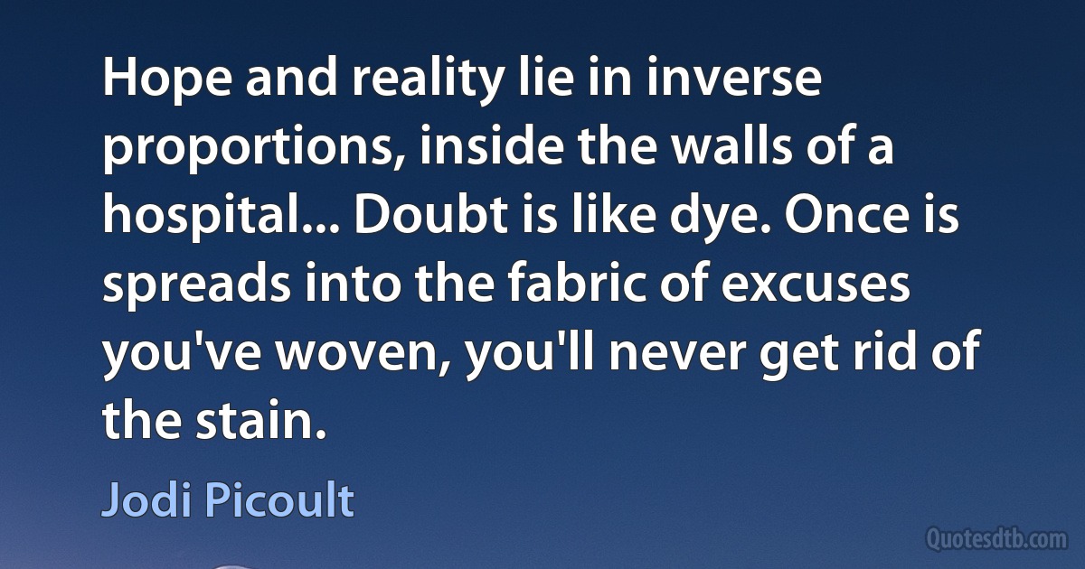 Hope and reality lie in inverse proportions, inside the walls of a hospital... Doubt is like dye. Once is spreads into the fabric of excuses you've woven, you'll never get rid of the stain. (Jodi Picoult)