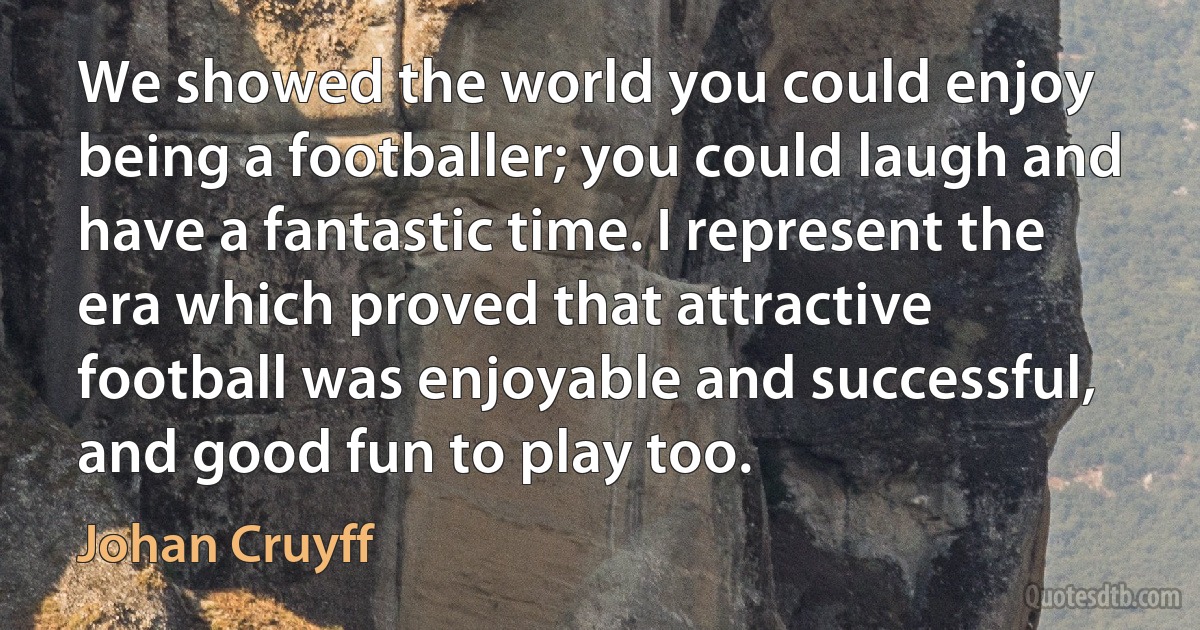 We showed the world you could enjoy being a footballer; you could laugh and have a fantastic time. I represent the era which proved that attractive football was enjoyable and successful, and good fun to play too. (Johan Cruyff)