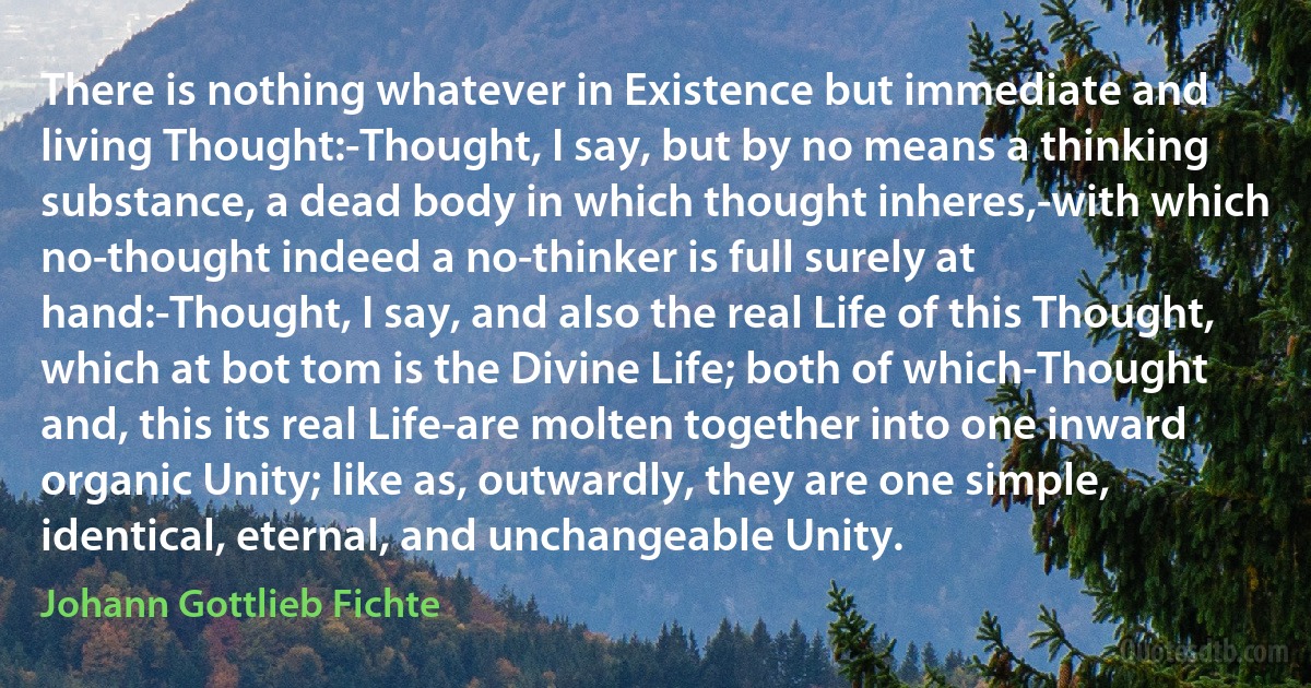 There is nothing whatever in Existence but immediate and living Thought:-Thought, I say, but by no means a thinking substance, a dead body in which thought inheres,-with which no-thought indeed a no-thinker is full surely at hand:-Thought, I say, and also the real Life of this Thought, which at bot tom is the Divine Life; both of which-Thought and, this its real Life-are molten together into one inward organic Unity; like as, outwardly, they are one simple, identical, eternal, and unchangeable Unity. (Johann Gottlieb Fichte)