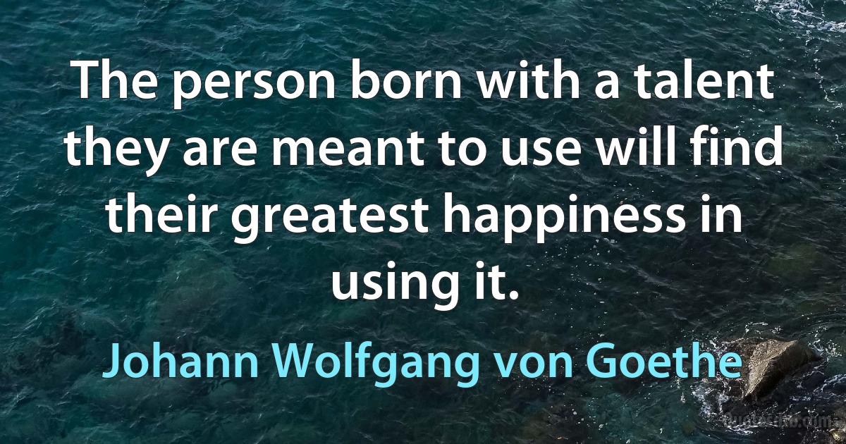 The person born with a talent they are meant to use will find their greatest happiness in using it. (Johann Wolfgang von Goethe)