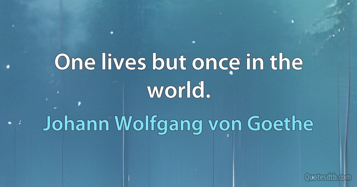 One lives but once in the world. (Johann Wolfgang von Goethe)