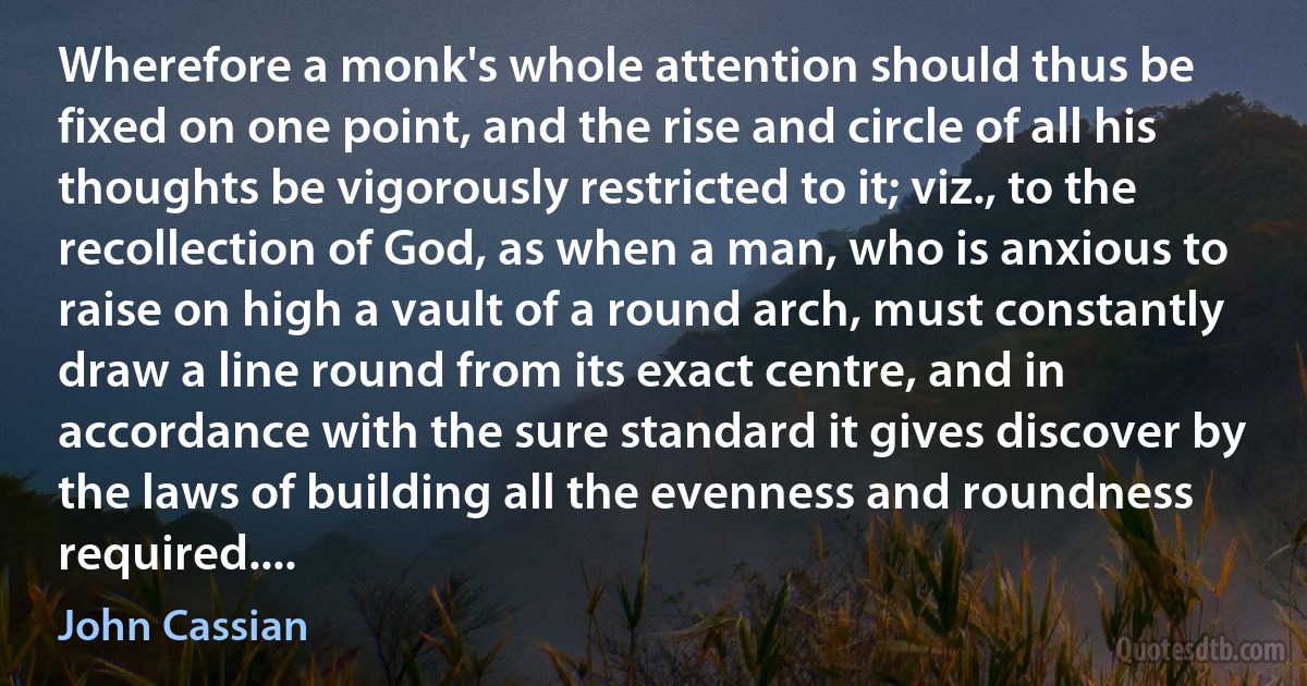 Wherefore a monk's whole attention should thus be fixed on one point, and the rise and circle of all his thoughts be vigorously restricted to it; viz., to the recollection of God, as when a man, who is anxious to raise on high a vault of a round arch, must constantly draw a line round from its exact centre, and in accordance with the sure standard it gives discover by the laws of building all the evenness and roundness required.... (John Cassian)