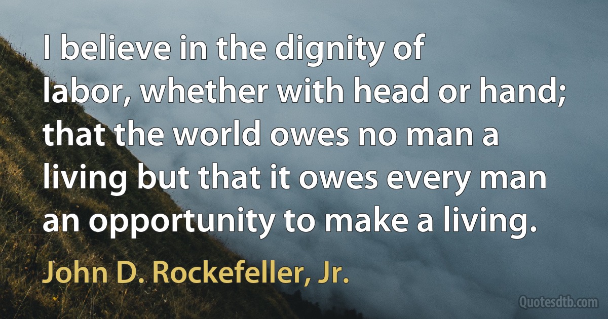 I believe in the dignity of labor, whether with head or hand; that the world owes no man a living but that it owes every man an opportunity to make a living. (John D. Rockefeller, Jr.)