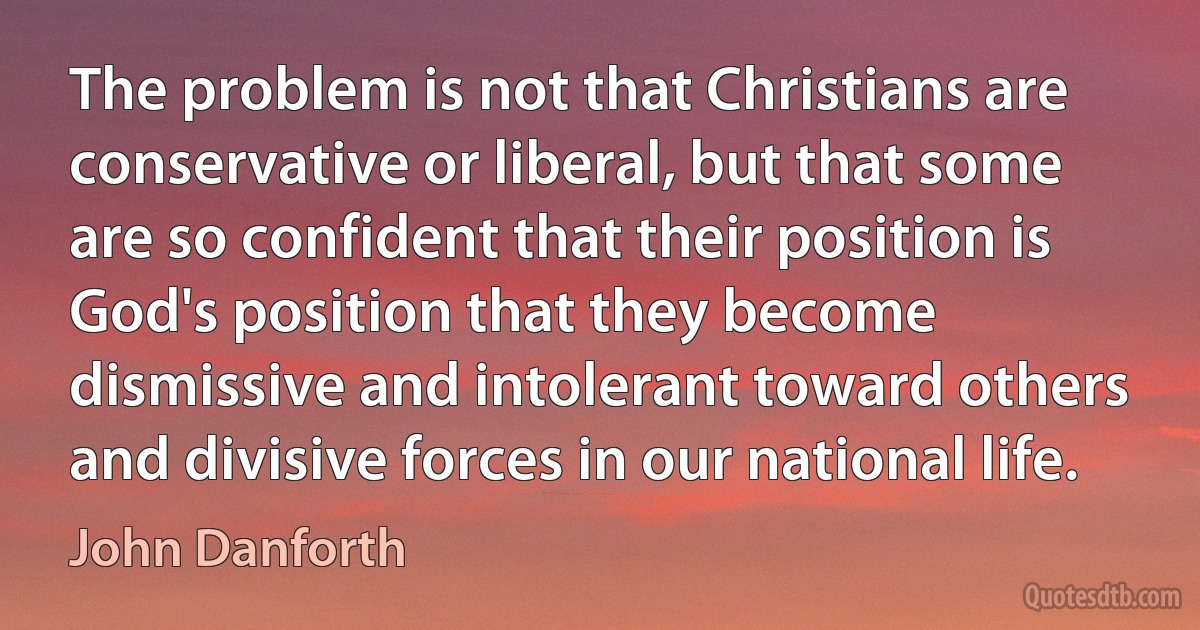 The problem is not that Christians are conservative or liberal, but that some are so confident that their position is God's position that they become dismissive and intolerant toward others and divisive forces in our national life. (John Danforth)