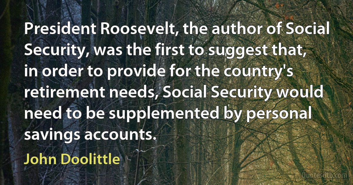 President Roosevelt, the author of Social Security, was the first to suggest that, in order to provide for the country's retirement needs, Social Security would need to be supplemented by personal savings accounts. (John Doolittle)