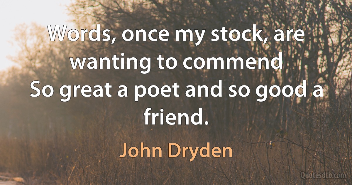 Words, once my stock, are wanting to commend
So great a poet and so good a friend. (John Dryden)