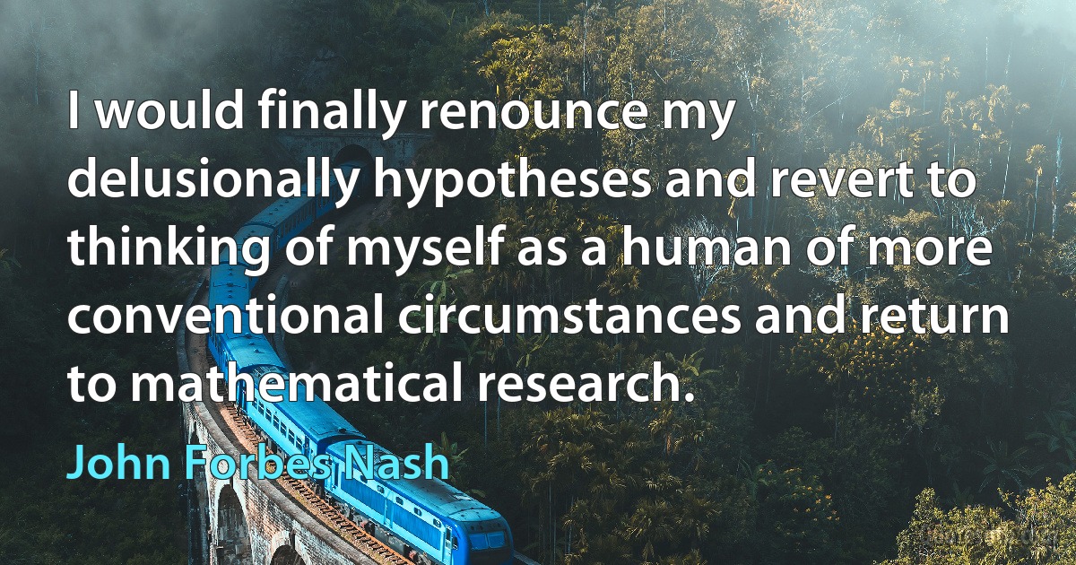 I would finally renounce my delusionally hypotheses and revert to thinking of myself as a human of more conventional circumstances and return to mathematical research. (John Forbes Nash)