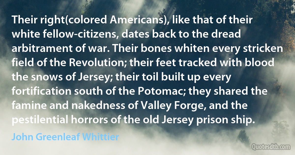 Their right(colored Americans), like that of their white fellow-citizens, dates back to the dread arbitrament of war. Their bones whiten every stricken field of the Revolution; their feet tracked with blood the snows of Jersey; their toil built up every fortification south of the Potomac; they shared the famine and nakedness of Valley Forge, and the pestilential horrors of the old Jersey prison ship. (John Greenleaf Whittier)