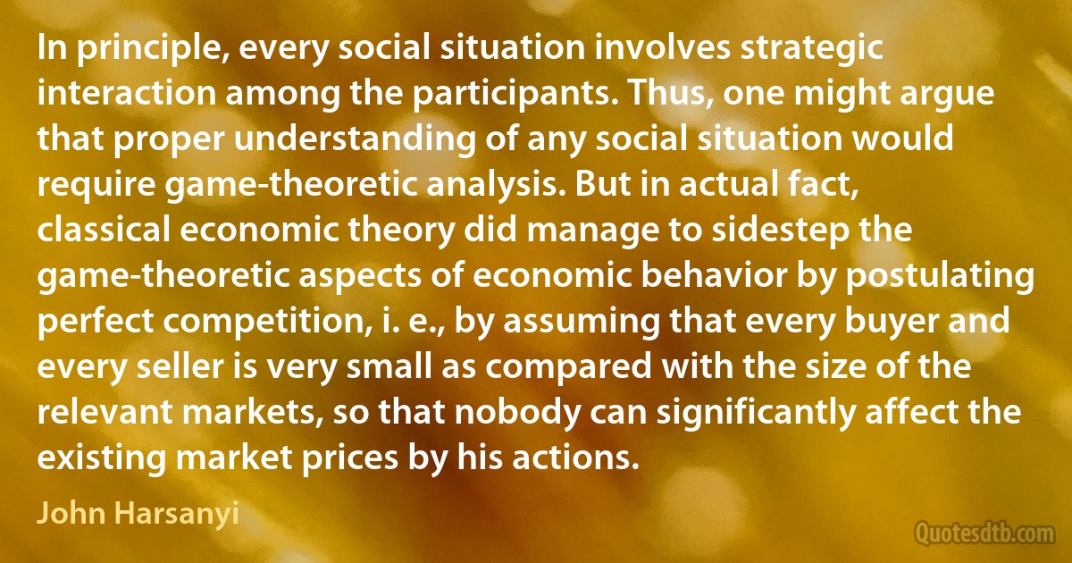 In principle, every social situation involves strategic interaction among the participants. Thus, one might argue that proper understanding of any social situation would require game-theoretic analysis. But in actual fact, classical economic theory did manage to sidestep the game-theoretic aspects of economic behavior by postulating perfect competition, i. e., by assuming that every buyer and every seller is very small as compared with the size of the relevant markets, so that nobody can significantly affect the existing market prices by his actions. (John Harsanyi)