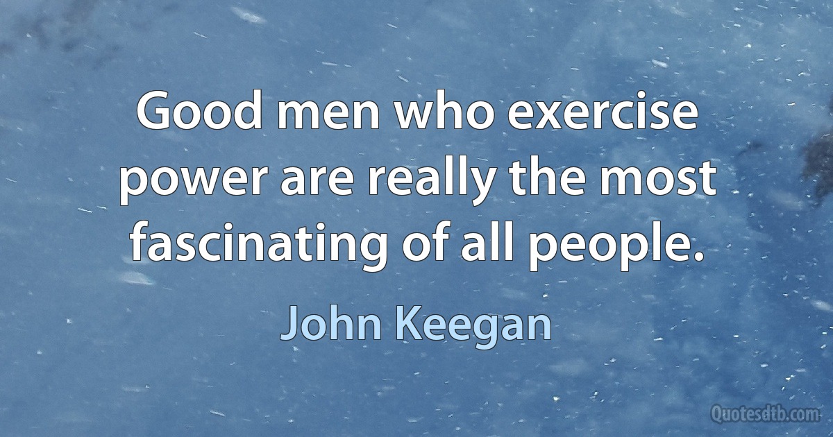 Good men who exercise power are really the most fascinating of all people. (John Keegan)