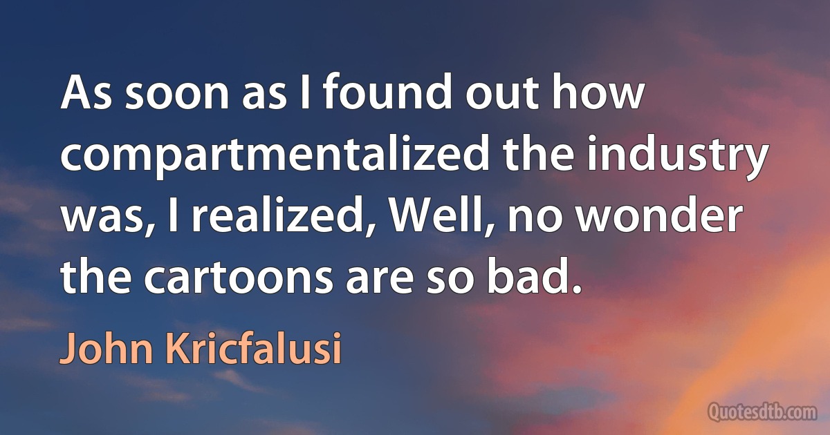 As soon as I found out how compartmentalized the industry was, I realized, Well, no wonder the cartoons are so bad. (John Kricfalusi)